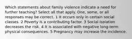 Which statements about family violence indicate a need for further teaching? Select all that apply. One, some, or all responses may be correct. 1 It occurs only in certain social classes. 2 Poverty is a contributing factor. 3 Social isolation decreases the risk. 4 It is associated with negative long-term physical consequences. 5 Pregnancy may increase the incidence.