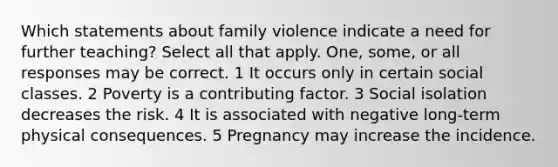 Which statements about family violence indicate a need for further teaching? Select all that apply. One, some, or all responses may be correct. 1 It occurs only in certain social classes. 2 Poverty is a contributing factor. 3 Social isolation decreases the risk. 4 It is associated with negative long-term physical consequences. 5 Pregnancy may increase the incidence.