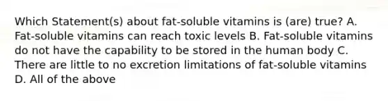 Which Statement(s) about fat-soluble vitamins is (are) true? A. Fat-soluble vitamins can reach toxic levels B. Fat-soluble vitamins do not have the capability to be stored in the human body C. There are little to no excretion limitations of fat-soluble vitamins D. All of the above