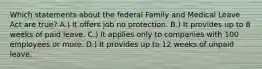 Which statements about the federal Family and Medical Leave Act are true? A.) It offers job no protection. B.) It provides up to 8 weeks of paid leave. C.) It applies only to companies with 100 employees or more. D.) It provides up to 12 weeks of unpaid leave.