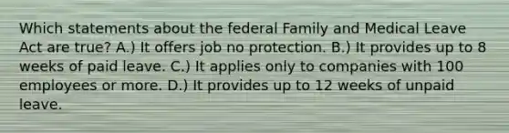 Which statements about the federal Family and Medical Leave Act are true? A.) It offers job no protection. B.) It provides up to 8 weeks of paid leave. C.) It applies only to companies with 100 employees or more. D.) It provides up to 12 weeks of unpaid leave.