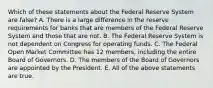 Which of these statements about the Federal Reserve System are false? A. There is a large difference in the reserve requirements for banks that are members of the Federal Reserve System and those that are not. B. The Federal Reserve System is not dependent on Congress for operating funds. C. The Federal Open Market Committee has 12 members, including the entire Board of Governors. D. The members of the Board of Governors are appointed by the President. E. All of the above statements are true.