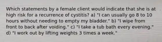 Which statements by a female client would indicate that she is at high risk for a recurrence of cystitis? a) "I can usually go 8 to 10 hours without needing to empty my bladder." b) "I wipe from front to back after voiding." c) "I take a tub bath every evening." d) "I work out by lifting weights 3 times a week."