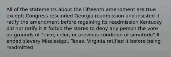 All of the statements about the Fifteenth amendment are true except: Congress rescinded Georgia readmission and insisted it ratify the amendment before regaining its readmission Kentucky did not ratify it It forbid the states to deny any person the vote on grounds of "race, color, or previous condition of servitude" It ended slavery Mississippi, Texas, Virginia ratified it before being readmitted