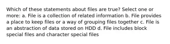 Which of these statements about files are true? Select one or more: a. File is a collection of related information b. File provides a place to keep files or a way of grouping files together c. File is an abstraction of data stored on HDD d. File includes block special files and character special files