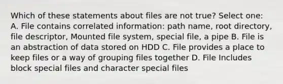 Which of these statements about files are not true? Select one: A. File contains correlated information: path name, root directory, file descriptor, Mounted file system, special file, a pipe B. File is an abstraction of data stored on HDD C. File provides a place to keep files or a way of grouping files together D. File Includes block special files and character special files