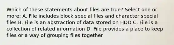 Which of these statements about files are true? Select one or more: A. File includes block special files and character special files B. File is an abstraction of data stored on HDD C. File is a collection of related information D. File provides a place to keep files or a way of grouping files together