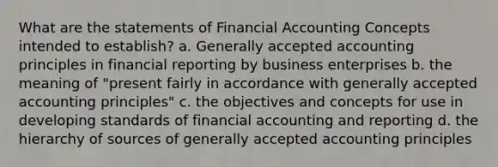 What are the statements of Financial Accounting Concepts intended to establish? a. Generally accepted accounting principles in financial reporting by business enterprises b. the meaning of "present fairly in accordance with generally accepted accounting principles" c. the objectives and concepts for use in developing standards of financial accounting and reporting d. the hierarchy of sources of generally accepted accounting principles