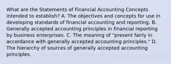 What are the Statements of Financial Accounting Concepts intended to establish? A. The objectives and concepts for use in developing standards of financial accounting and reporting. B. Generally accepted accounting principles in financial reporting by business enterprises. C. The meaning of "present fairly in accordance with generally accepted accounting principles." D. The hierarchy of sources of generally accepted accounting principles.