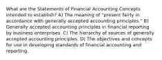 What are the Statements of Financial Accounting Concepts intended to establish? A) The meaning of "present fairly in accordance with generally accepted accounting principles." B) Generally accepted accounting principles in financial reporting by business enterprises. C) The hierarchy of sources of generally accepted accounting principles. D) The objectives and concepts for use in developing standards of financial accounting and reporting.