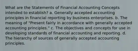 What are the Statements of Financial Accounting Concepts intended to establish? a. Generally accepted accounting principles in financial reporting by business enterprises. b. The meaning of "Present fairly in accordance with generally accepted accounting principles." c. The objectives and concepts for use in developing standards of financial accounting and reporting. d. The hierarchy of sources of generally accepted accounting principles.