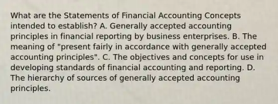 What are the Statements of Financial Accounting Concepts intended to establish? A. Generally accepted accounting principles in financial reporting by business enterprises. B. The meaning of "present fairly in accordance with generally accepted accounting principles". C. The objectives and concepts for use in developing standards of financial accounting and reporting. D. The hierarchy of sources of generally accepted accounting principles.