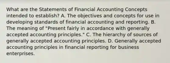 What are the Statements of Financial Accounting Concepts intended to establish? A. The objectives and concepts for use in developing standards of financial accounting and reporting. B. The meaning of "Present fairly in accordance with generally accepted accounting principles." C. The hierarchy of sources of generally accepted accounting principles. D. Generally accepted accounting principles in financial reporting for business enterprises.