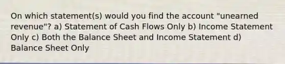 On which statement(s) would you find the account "unearned revenue"? a) Statement of Cash Flows Only b) Income Statement Only c) Both the Balance Sheet and Income Statement d) Balance Sheet Only