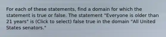 For each of these statements, find a domain for which the statement is true or false. The statement "Everyone is older than 21 years" is (Click to select) false true in the domain "All United States senators."