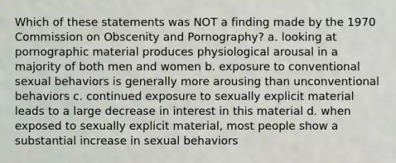 Which of these statements was NOT a finding made by the 1970 Commission on Obscenity and Pornography? a. looking at pornographic material produces physiological arousal in a majority of both men and women b. exposure to conventional sexual behaviors is generally more arousing than unconventional behaviors c. continued exposure to sexually explicit material leads to a large decrease in interest in this material d. when exposed to sexually explicit material, most people show a substantial increase in sexual behaviors