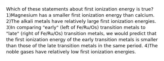 Which of these statements about first ionization energy is true? 1)Magnesium has a smaller first ionization energy than calcium. 2)The alkali metals have relatively large first ionization energies. 3)In comparing "early" (left of Fe/Ru/Os) transition metals to "late" (right of Fe/Ru/Os) transition metals, we would predict that the first ionization energy of the early transition metals is smaller than those of the late transition metals in the same period. 4)The noble gases have relatively low first ionization energies.