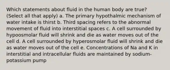 Which statements about fluid in the human body are true? (Select all that apply) a. The primary hypothalmic mechanism of water intake is thirst b. Third spacing refers to the abnormal movement of fluid into interstitial spaces c. A cell surrounded by hypoosmolar fluid will shrink and die as water moves out of the cell d. A cell surrounded by hyperosmolar fluid will shrink and die as water moves out of the cell e. Concentrations of Na and K in interstitial and intracellular fluids are maintained by sodium-potassium pump