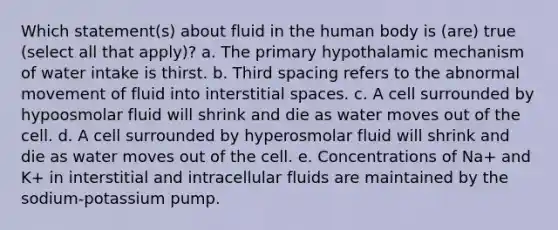 Which statement(s) about fluid in the human body is (are) true (select all that apply)? a. The primary hypothalamic mechanism of water intake is thirst. b. Third spacing refers to the abnormal movement of fluid into interstitial spaces. c. A cell surrounded by hypoosmolar fluid will shrink and die as water moves out of the cell. d. A cell surrounded by hyperosmolar fluid will shrink and die as water moves out of the cell. e. Concentrations of Na+ and K+ in interstitial and intracellular fluids are maintained by the sodium-potassium pump.