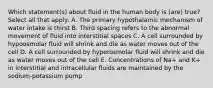 Which statement(s) about fluid in the human body is (are) true? Select all that apply: A. The primary hypothalamic mechanism of water intake is thirst B. Third spacing refers to the abnormal movement of fluid into interstitial spaces C. A cell surrounded by hypoosmolar fluid will shrink and die as water moves out of the cell D. A cell surrounded by hyperosmolar fluid will shrink and die as water moves out of the cell E. Concentrations of Na+ and K+ in interstitial and intracellular fluids are maintained by the sodium-potassium pump