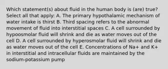 Which statement(s) about fluid in the human body is (are) true? Select all that apply: A. The primary hypothalamic mechanism of water intake is thirst B. Third spacing refers to the abnormal movement of fluid into interstitial spaces C. A cell surrounded by hypoosmolar fluid will shrink and die as water moves out of the cell D. A cell surrounded by hyperosmolar fluid will shrink and die as water moves out of the cell E. Concentrations of Na+ and K+ in interstitial and intracellular fluids are maintained by the sodium-potassium pump