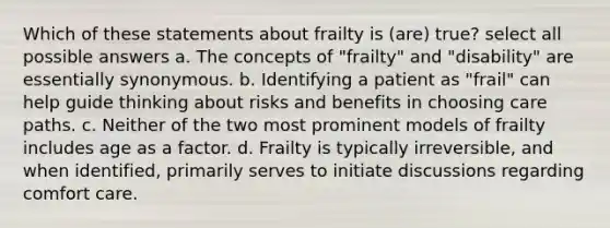 Which of these statements about frailty is (are) true? select all possible answers a. The concepts of "frailty" and "disability" are essentially synonymous. b. Identifying a patient as "frail" can help guide thinking about risks and benefits in choosing care paths. c. Neither of the two most prominent models of frailty includes age as a factor. d. Frailty is typically irreversible, and when identified, primarily serves to initiate discussions regarding comfort care.