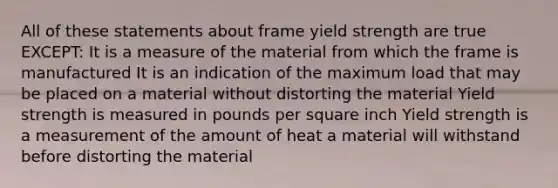 ​All of these statements about frame yield strength are true EXCEPT: It is a measure of the material from which the frame is manufactured ​It is an indication of the maximum load that may be placed on a material without distorting the material ​Yield strength is measured in pounds per square inch ​Yield strength is a measurement of the amount of heat a material will withstand before distorting the material