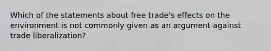 Which of the statements about free trade's effects on the environment is not commonly given as an argument against trade liberalization?