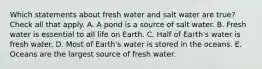 Which statements about fresh water and salt water are true? Check all that apply. A. A pond is a source of salt water. B. Fresh water is essential to all life on Earth. C. Half of Earth's water is fresh water. D. Most of Earth's water is stored in the oceans. E. Oceans are the largest source of fresh water.