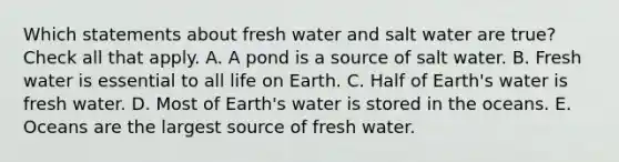 Which statements about <a href='https://www.questionai.com/knowledge/kFKHAjL3zC-fresh-water' class='anchor-knowledge'>fresh water</a> and salt water are true? Check all that apply. A. A pond is a source of salt water. B. Fresh water is essential to all life on Earth. C. Half of Earth's water is fresh water. D. Most of Earth's water is stored in the oceans. E. Oceans are the largest source of fresh water.