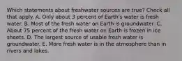 Which statements about freshwater sources are true? Check all that apply. A. Only about 3 percent of Earth's water is fresh water. B. Most of the fresh water on Earth is groundwater. C. About 75 percent of the fresh water on Earth is frozen in ice sheets. D. The largest source of usable fresh water is groundwater. E. More fresh water is in the atmosphere than in rivers and lakes.