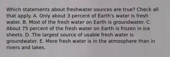 Which statements about freshwater sources are true? Check all that apply. A. Only about 3 percent of Earth's water is <a href='https://www.questionai.com/knowledge/kFKHAjL3zC-fresh-water' class='anchor-knowledge'>fresh water</a>. B. Most of the fresh water on Earth is groundwater. C. About 75 percent of the fresh water on Earth is frozen in ice sheets. D. The largest source of usable fresh water is groundwater. E. More fresh water is in the atmosphere than in rivers and lakes.