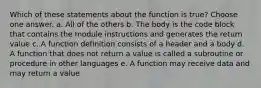 Which of these statements about the function is true? Choose one answer. a. All of the others b. The body is the code block that contains the module instructions and generates the return value c. A function definition consists of a header and a body d. A function that does not return a value is called a subroutine or procedure in other languages e. A function may receive data and may return a value