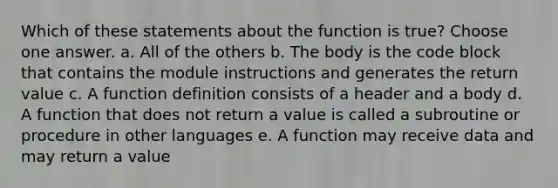 Which of these statements about the function is true? Choose one answer. a. All of the others b. The body is the code block that contains the module instructions and generates the return value c. A function definition consists of a header and a body d. A function that does not return a value is called a subroutine or procedure in other languages e. A function may receive data and may return a value