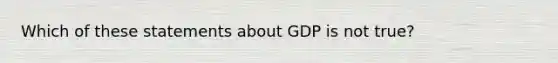 Which of these statements about GDP is not true?