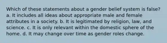 Which of these statements about a gender belief system is false? a. It includes all ideas about appropriate male and female attributes in a society. b. It is legitimated by religion, law, and science. c. It is only relevant within the domestic sphere of the home. d. It may change over time as gender roles change.