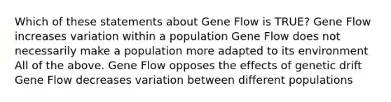 Which of these statements about Gene Flow is TRUE? Gene Flow increases variation within a population Gene Flow does not necessarily make a population more adapted to its environment All of the above. Gene Flow opposes the effects of genetic drift Gene Flow decreases variation between different populations