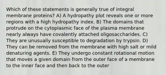 Which of these statements is generally true of integral membrane proteins? A) A hydropathy plot reveals one or more regions with a high hydropathy index. B) The domains that protrude on the cytoplasmic face of the plasma membrane nearly always have covalently attached oligosaccharides. C) They are unusually susceptible to degradation by trypsin. D) They can be removed from the membrane with high salt or mild denaturing agents. E) They undergo constant rotational motion that moves a given domain from the outer face of a membrane to the inner face and then back to the outer