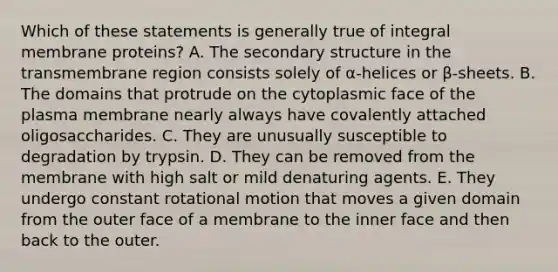 Which of these statements is generally true of integral membrane proteins? A. The <a href='https://www.questionai.com/knowledge/kRddrCuqpV-secondary-structure' class='anchor-knowledge'>secondary structure</a> in the transmembrane region consists solely of α-helices or β-sheets. B. The domains that protrude on the cytoplasmic face of the plasma membrane nearly always have covalently attached oligosaccharides. C. They are unusually susceptible to degradation by trypsin. D. They can be removed from the membrane with high salt or mild denaturing agents. E. They undergo constant rotational motion that moves a given domain from the outer face of a membrane to the inner face and then back to the outer.