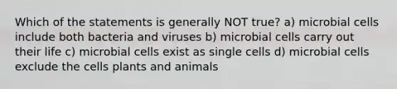 Which of the statements is generally NOT true? a) microbial cells include both bacteria and viruses b) microbial cells carry out their life c) microbial cells exist as single cells d) microbial cells exclude the cells plants and animals