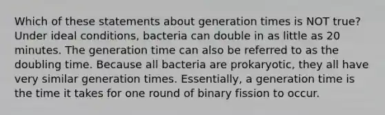 Which of these statements about generation times is NOT true? Under ideal conditions, bacteria can double in as little as 20 minutes. The generation time can also be referred to as the doubling time. Because all bacteria are prokaryotic, they all have very similar generation times. Essentially, a generation time is the time it takes for one round of binary fission to occur.