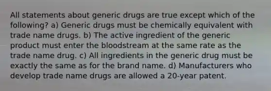 All statements about generic drugs are true except which of the following? a) Generic drugs must be chemically equivalent with trade name drugs. b) The active ingredient of the generic product must enter the bloodstream at the same rate as the trade name drug. c) All ingredients in the generic drug must be exactly the same as for the brand name. d) Manufacturers who develop trade name drugs are allowed a 20-year patent.