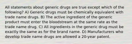 All statements about generic drugs are true except which of the following? A) Generic drugs must be chemically equivalent with trade name drugs. B) The active ingredient of the generic product must enter the bloodstream at the same rate as the trade name drug. C) All ingredients in the generic drug must be exactly the same as for the brand name. D) Manufacturers who develop trade name drugs are allowed a 20-year patent.