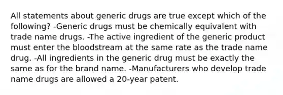 All statements about generic drugs are true except which of the following? -Generic drugs must be chemically equivalent with trade name drugs. -The active ingredient of the generic product must enter the bloodstream at the same rate as the trade name drug. -All ingredients in the generic drug must be exactly the same as for the brand name. -Manufacturers who develop trade name drugs are allowed a 20-year patent.