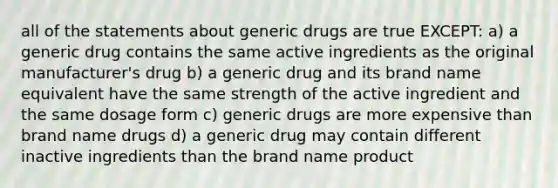 all of the statements about generic drugs are true EXCEPT: a) a generic drug contains the same active ingredients as the original manufacturer's drug b) a generic drug and its brand name equivalent have the same strength of the active ingredient and the same dosage form c) generic drugs are more expensive than brand name drugs d) a generic drug may contain different inactive ingredients than the brand name product