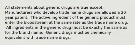 All statements about generic drugs are true except: -Manufacturers who develop trade name drugs are allowed a 20-year patent. -The active ingredient of the generic product must enter the bloodstream at the same rate as the trade name drug. -All ingredients in the generic drug must be exactly the same as for the brand name. -Generic drugs must be chemically equivalent with trade name drugs.