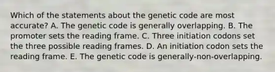 Which of the statements about the genetic code are most accurate? A. The genetic code is generally overlapping. B. The promoter sets the reading frame. C. Three initiation codons set the three possible reading frames. D. An initiation codon sets the reading frame. E. The genetic code is generally‑non‑overlapping.