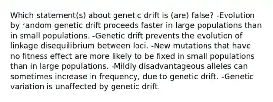 Which statement(s) about genetic drift is (are) false? -Evolution by random genetic drift proceeds faster in large populations than in small populations. -Genetic drift prevents the evolution of linkage disequilibrium between loci. -New mutations that have no fitness effect are more likely to be fixed in small populations than in large populations. -Mildly disadvantageous alleles can sometimes increase in frequency, due to genetic drift. -Genetic variation is unaffected by genetic drift.