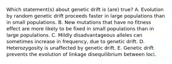 Which statement(s) about genetic drift is (are) true? A. Evolution by random genetic drift proceeds faster in large populations than in small populations. B. New mutations that have no fitness effect are more likely to be fixed in small populations than in large populations. C. Mildly disadvantageous alleles can sometimes increase in frequency, due to genetic drift. D. Heterozygosity is unaffected by genetic drift. E. Genetic drift prevents the evolution of linkage disequilibrium between loci.