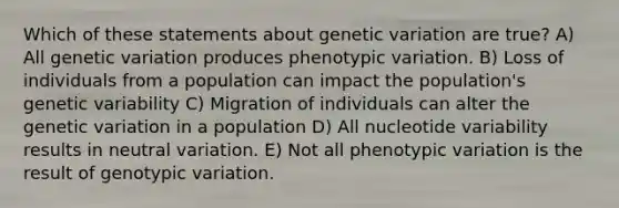 Which of these statements about genetic variation are true? A) All genetic variation produces phenotypic variation. B) Loss of individuals from a population can impact the population's genetic variability C) Migration of individuals can alter the genetic variation in a population D) All nucleotide variability results in neutral variation. E) Not all phenotypic variation is the result of genotypic variation.